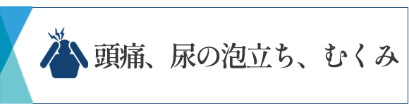 頭痛、尿の泡立ち、むくみ　相模大野　内科　発熱　腎臓内科　相模原　クリニック